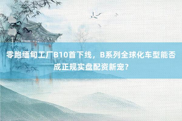 零跑缅甸工厂B10首下线，B系列全球化车型能否成正规实盘配资新宠？