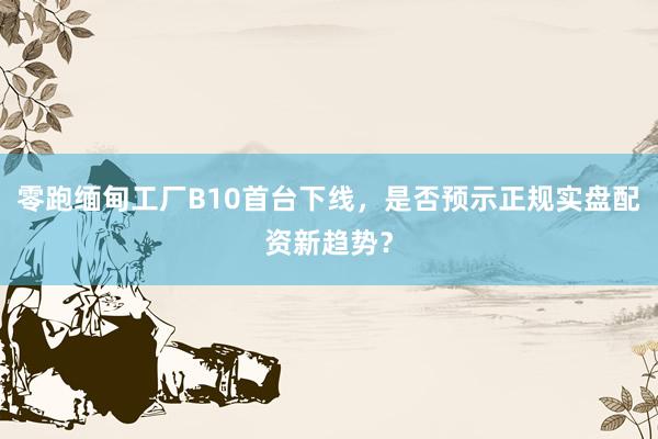 零跑缅甸工厂B10首台下线，是否预示正规实盘配资新趋势？