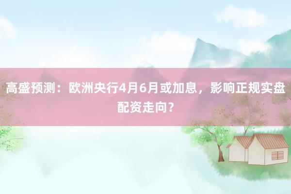 高盛预测：欧洲央行4月6月或加息，影响正规实盘配资走向？