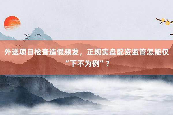 外送项目检查造假频发，正规实盘配资监管怎能仅“下不为例”？