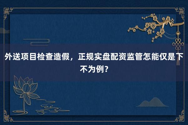 外送项目检查造假，正规实盘配资监管怎能仅是下不为例？