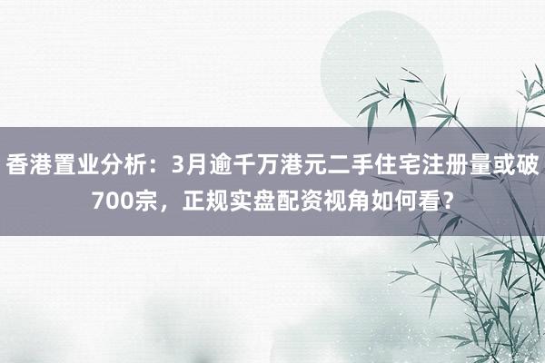香港置业分析：3月逾千万港元二手住宅注册量或破700宗，正规实盘配资视角如何看？