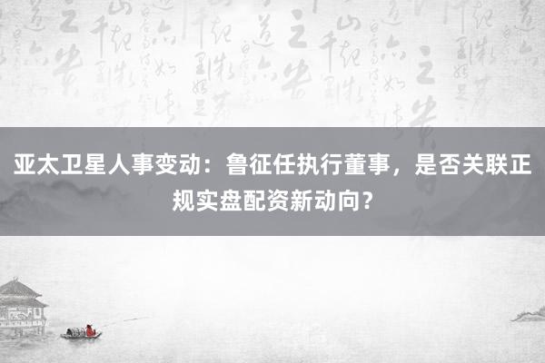 亚太卫星人事变动：鲁征任执行董事，是否关联正规实盘配资新动向？