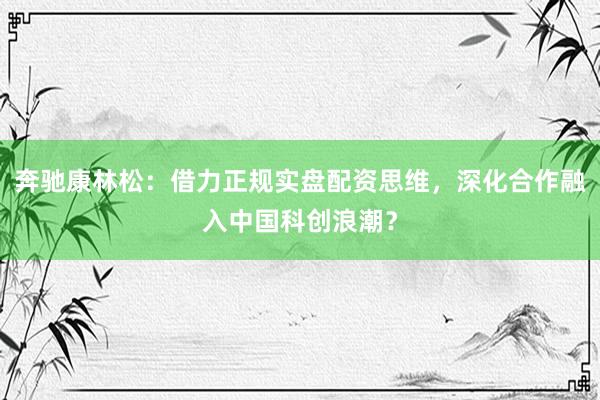 奔驰康林松：借力正规实盘配资思维，深化合作融入中国科创浪潮？