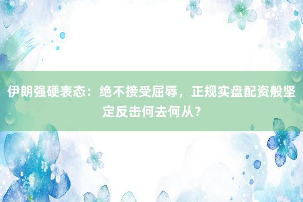 伊朗强硬表态：绝不接受屈辱，正规实盘配资般坚定反击何去何从？