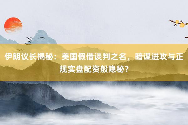 伊朗议长揭秘：美国假借谈判之名，暗谋进攻与正规实盘配资般隐秘？