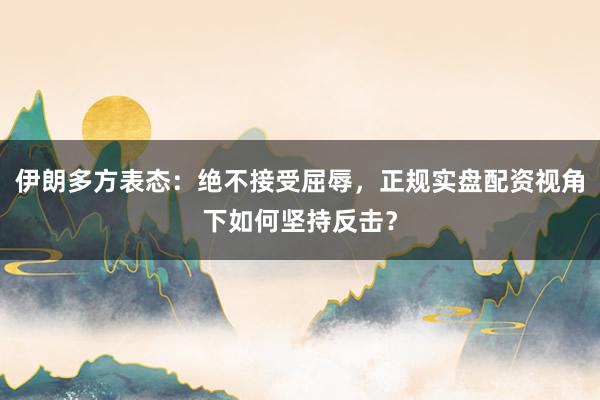 伊朗多方表态：绝不接受屈辱，正规实盘配资视角下如何坚持反击？