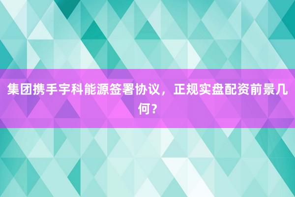 集团携手宇科能源签署协议，正规实盘配资前景几何？