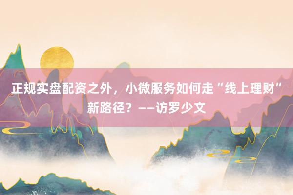 正规实盘配资之外，小微服务如何走“线上理财”新路径？——访罗少文