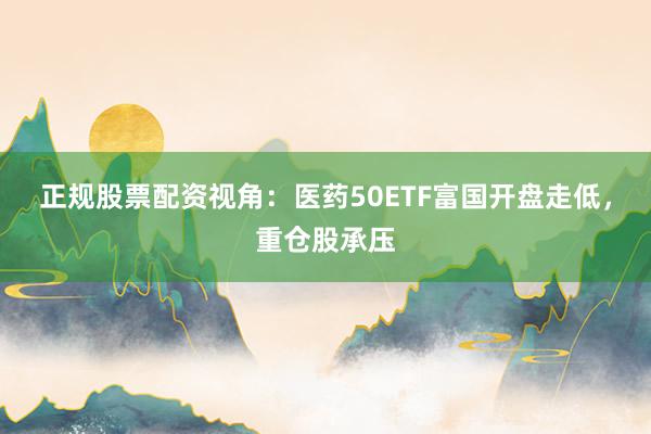 正规股票配资视角：医药50ETF富国开盘走低，重仓股承压