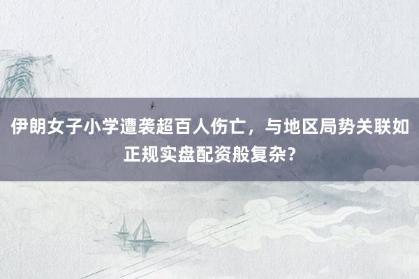 伊朗女子小学遭袭超百人伤亡，与地区局势关联如正规实盘配资般复杂？