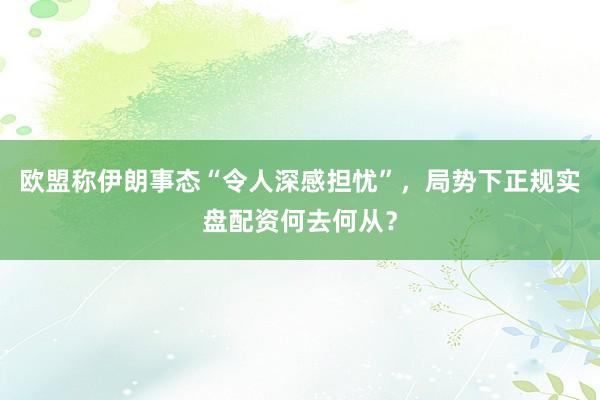 欧盟称伊朗事态“令人深感担忧”，局势下正规实盘配资何去何从？
