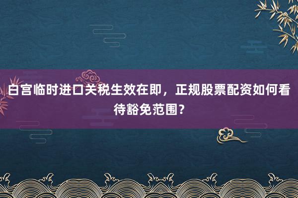 白宫临时进口关税生效在即，正规股票配资如何看待豁免范围？