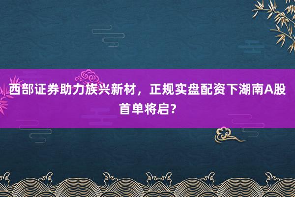 西部证券助力族兴新材，正规实盘配资下湖南A股首单将启？