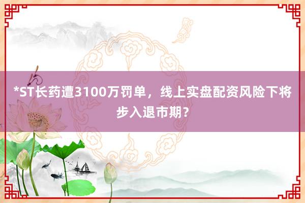 *ST长药遭3100万罚单，线上实盘配资风险下将步入退市期？