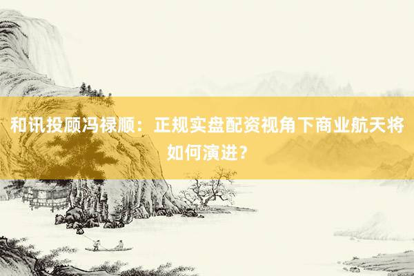 和讯投顾冯禄顺：正规实盘配资视角下商业航天将如何演进？
