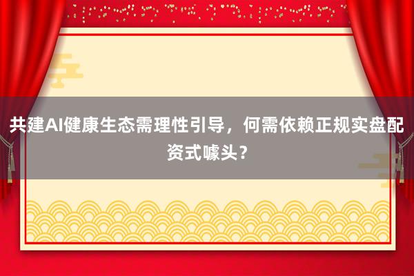 共建AI健康生态需理性引导，何需依赖正规实盘配资式噱头？