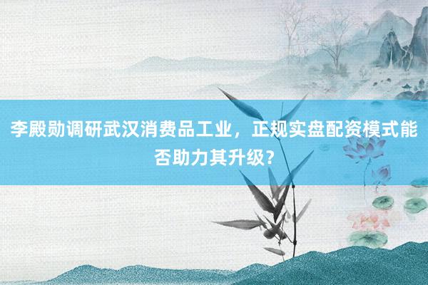 李殿勋调研武汉消费品工业，正规实盘配资模式能否助力其升级？