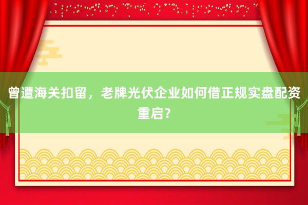曾遭海关扣留，老牌光伏企业如何借正规实盘配资重启？