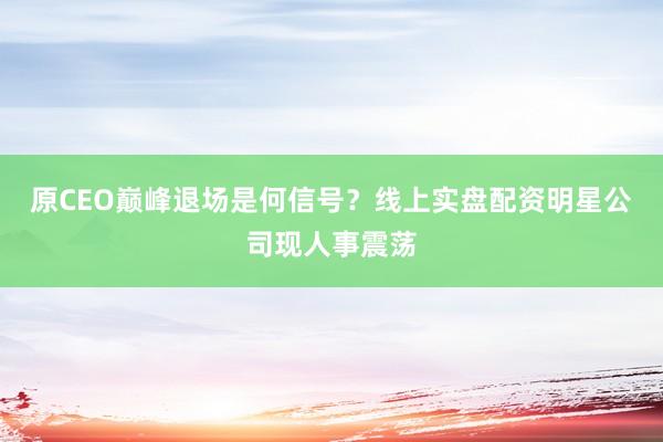 原CEO巅峰退场是何信号？线上实盘配资明星公司现人事震荡