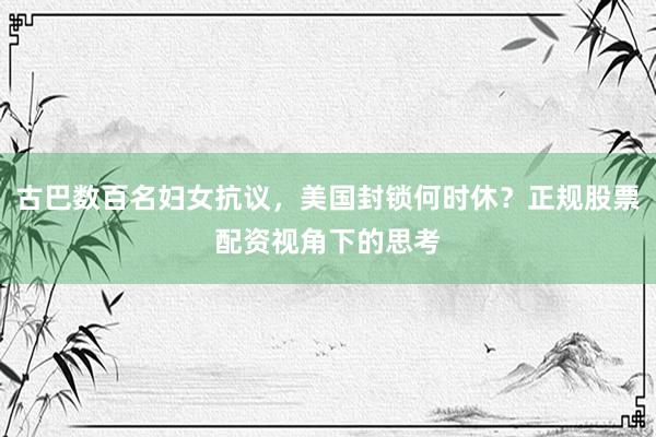 古巴数百名妇女抗议，美国封锁何时休？正规股票配资视角下的思考