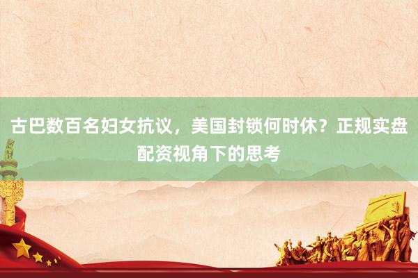 古巴数百名妇女抗议，美国封锁何时休？正规实盘配资视角下的思考