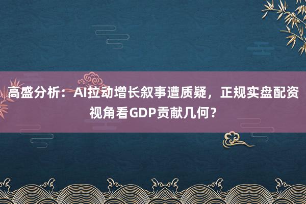 高盛分析：AI拉动增长叙事遭质疑，正规实盘配资视角看GDP贡献几何？