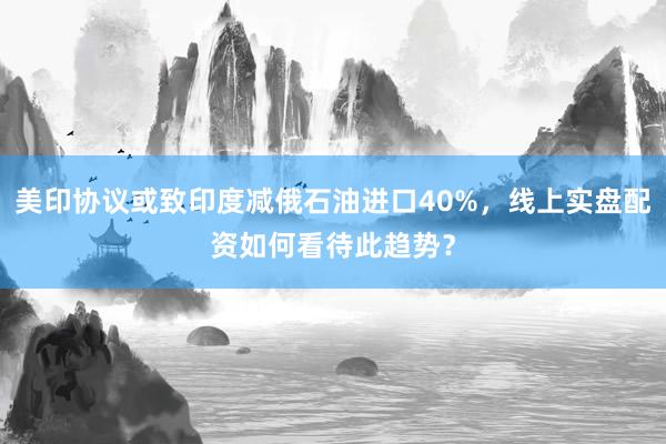 美印协议或致印度减俄石油进口40%，线上实盘配资如何看待此趋势？