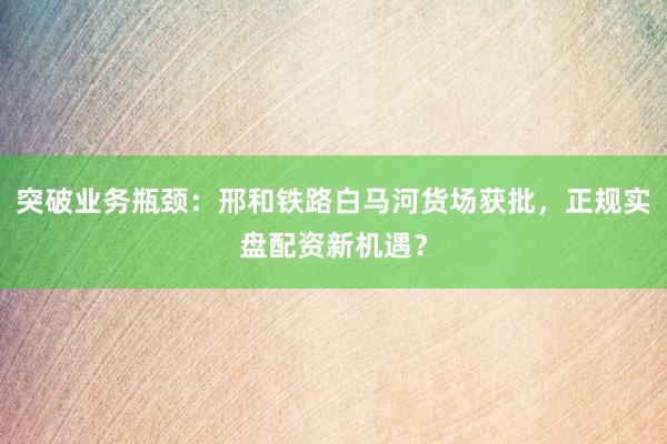 突破业务瓶颈：邢和铁路白马河货场获批，正规实盘配资新机遇？