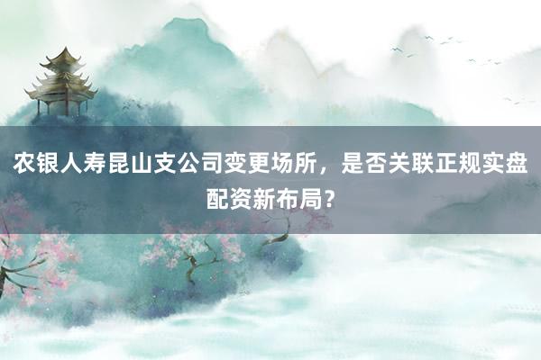 农银人寿昆山支公司变更场所，是否关联正规实盘配资新布局？