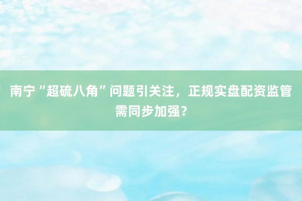 南宁“超硫八角”问题引关注，正规实盘配资监管需同步加强？