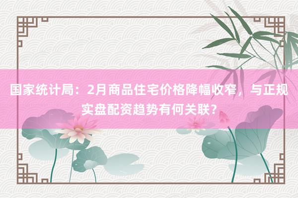 国家统计局：2月商品住宅价格降幅收窄，与正规实盘配资趋势有何关联？