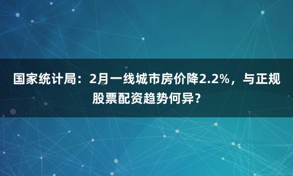 国家统计局：2月一线城市房价降2.2%，与正规股票配资趋势何异？