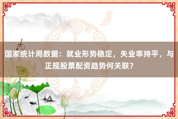 国家统计局数据：就业形势稳定，失业率持平，与正规股票配资趋势何关联？