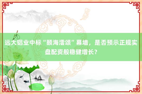 远大铝业中标“颐海澐颂”幕墙，是否预示正规实盘配资般稳健增长？