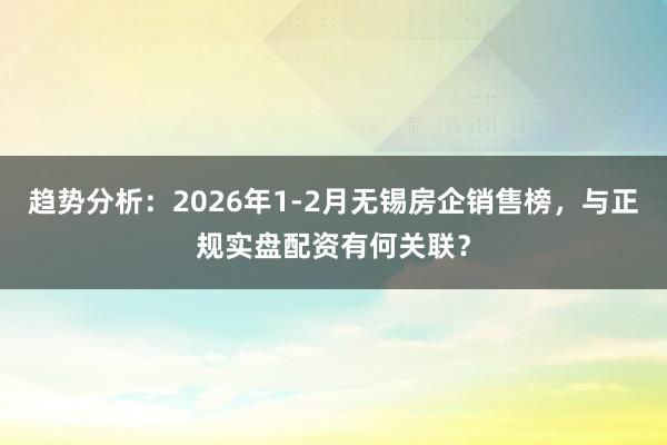 趋势分析：2026年1-2月无锡房企销售榜，与正规实盘配资有何关联？