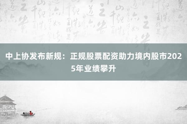 中上协发布新规：正规股票配资助力境内股市2025年业绩攀升