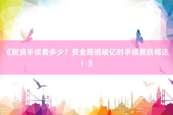 《配资手续费多少？资金规模破亿时手续费跌幅达！》