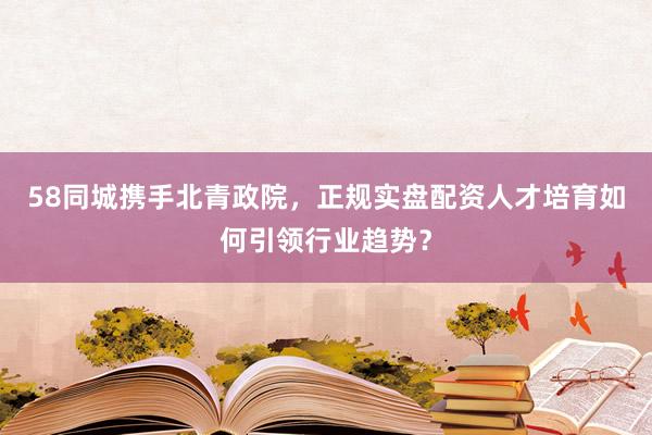 58同城携手北青政院，正规实盘配资人才培育如何引领行业趋势？