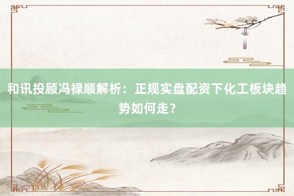 和讯投顾冯禄顺解析：正规实盘配资下化工板块趋势如何走？