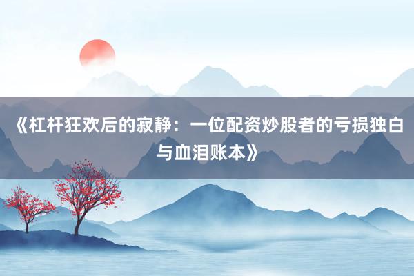 《杠杆狂欢后的寂静：一位配资炒股者的亏损独白与血泪账本》