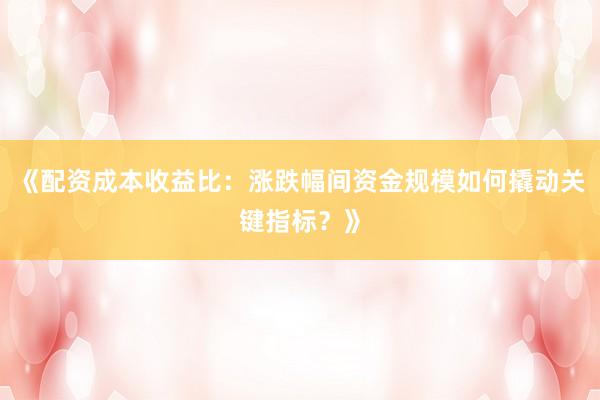 《配资成本收益比：涨跌幅间资金规模如何撬动关键指标？》