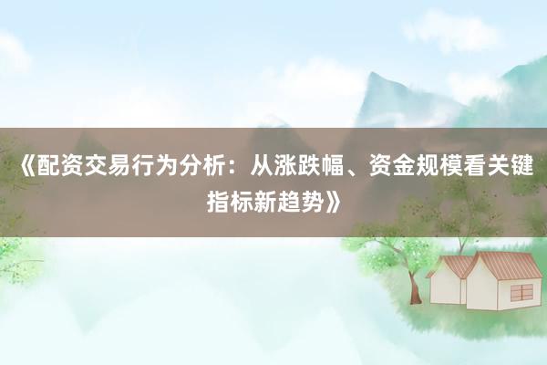 《配资交易行为分析：从涨跌幅、资金规模看关键指标新趋势》