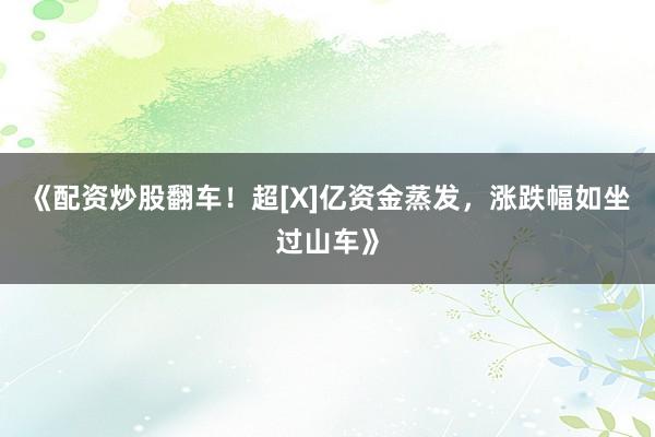 《配资炒股翻车！超[X]亿资金蒸发，涨跌幅如坐过山车》