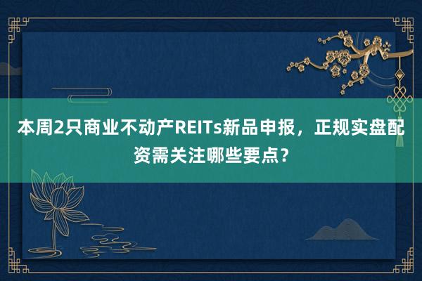 本周2只商业不动产REITs新品申报，正规实盘配资需关注哪些要点？
