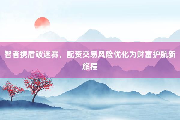 智者携盾破迷雾，配资交易风险优化为财富护航新旅程