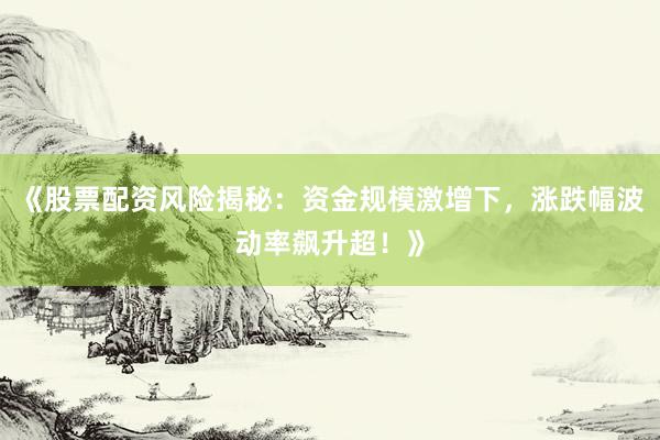 《股票配资风险揭秘：资金规模激增下，涨跌幅波动率飙升超！》