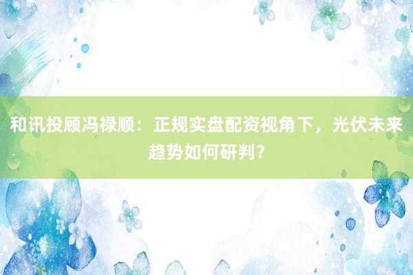 和讯投顾冯禄顺：正规实盘配资视角下，光伏未来趋势如何研判？