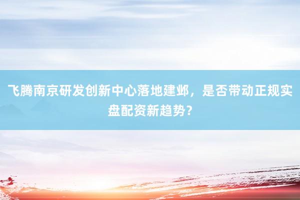 飞腾南京研发创新中心落地建邺，是否带动正规实盘配资新趋势？