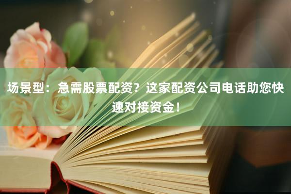 场景型：急需股票配资？这家配资公司电话助您快速对接资金！